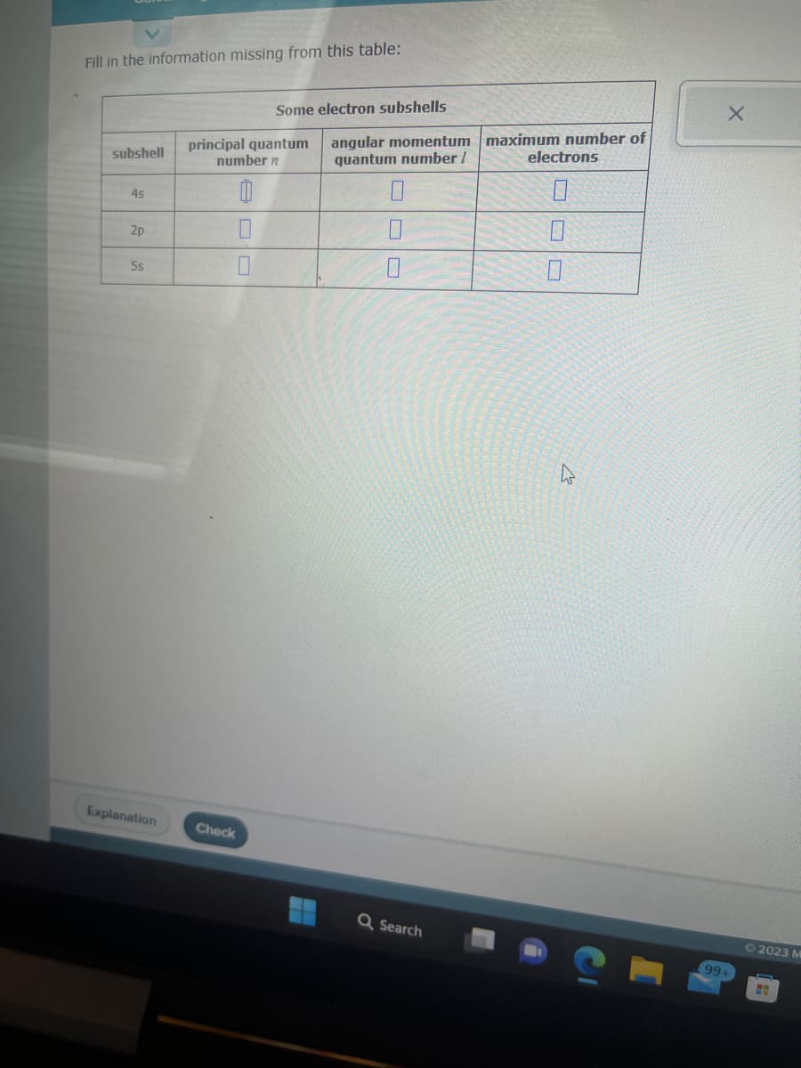 Fill in the information missing from this table:
subshell
4s
2p
5s
Explanation
Some electron subshells
principal quantum
number n
0
0
Check
angular momentum maximum number of
quantum number /
0
Q Search
electrons
0
0
99+
2023 M
HH