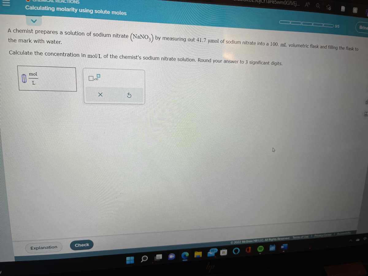 Calculating molarity using solute moles
8
A chemist prepares a solution of sodium nitrate (NaNO3) by measuring out 41.7 μmol of sodium nitrate into a 100. mL volumetric flask and filling the flask to
the mark with water.
Calculate the concentration in mol/L of the chemist's sodium nitrate solution. Round your answer to 3 significant digits.
mol
L
Explanation
Check
X
S
TaPeSwm0GfVEj... A Q
▬▬▬▬
0/5
k
©2022 McGraw Hill LLC. All Rights Reserved. Terms of Use Privacy Center Accessibility
Brine
d