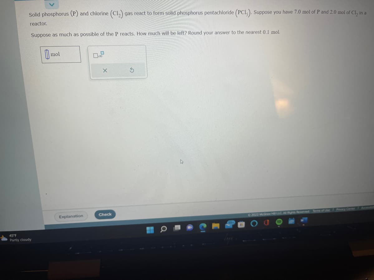 Solid phosphorus (P) and chlorine (Cl₂) gas react to form solid phosphorus pentachloride (PCI). Suppose you have 7.0 mol of P and 2.0 mol of Cl₂ in a
reactor.
Suppose as much as possible of the P reacts. How much will be left? Round your answer to the nearest 0.1 mol.
45°F
Partly cloudy
mol
Explanation
X
Check
5
D
2022 McGraw Hill LLC. All Rights Reserved. Terms of Use Privacy Center Accessibil