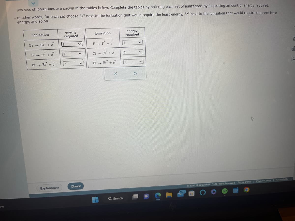 Ow
Two sets of ionizations are shown in the tables below. Complete the tables by ordering each set of ionizations by increasing amount of energy required.
In other words, for each set choose "1" next to the ionization that would require the least energy, "2" next to the ionization that would require the next least
energy, and so on.
ionization
Ba Ba + e
4
Fr Fr+ e
4
Br Br+ e
Explanation
energy
required
?
?
?
v
v
v
Check
ionization
FF+e
C1 C₁ + e
4
Br Br+ e
▬▬▬
X
Q Search
energy
required
?
?
?
$
v
V
99+
k
© 2023 McGraw Hill LLC. All Rights Reserved. Terms of Use | Privacy Center | Accessibility
E
ol
Ar