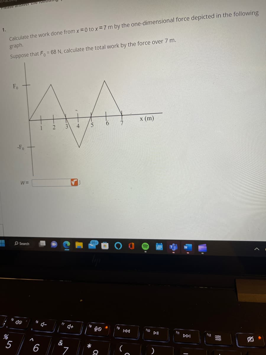 Please answer the foITO
1.
T
Calculate the work done from x=0 to x = 7 m by the one-dimensional force depicted in the following
graph.
Suppose that Fo = 68N, calculate the total work by the force over 7 m.
%
5
Fo
-Fo
W=
Search
16
1
6
2
17
&
3
Q+
7
4
5
*
90
Q
6
7
।ব
x (m)
f10 >II
fn
DDI
f12
849