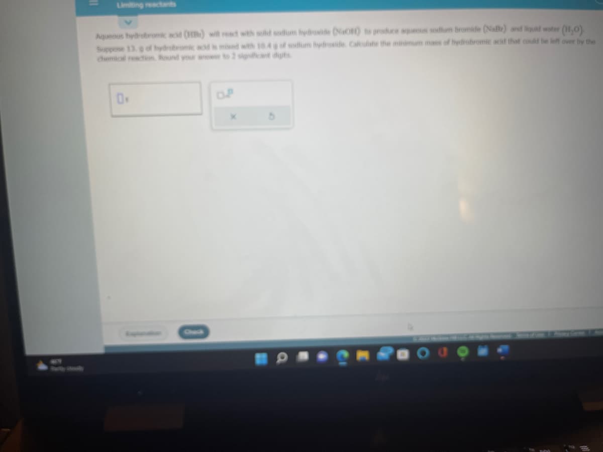 Aqueous hydrobromic acid (HB) will react with solid sodium hydroxide (NaOH) to produce aqueous sodium bromide (Nate) and liquid water (11₂0).
Suppose 13. g of hydrobramic acid is mixed with 10.4 g of sodium hydroxide Calculate the minimum mass of hydrobromic acid that could be left over by the
0.
X