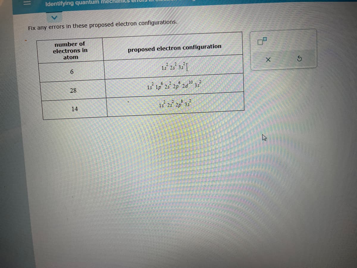 11
Identifying quantum mecharlies
Fix any errors in these proposed electron configurations.
number of
electrons in
atom
6
28
14
proposed electron configuration
15² 25² 35² I
15² 1p 25² 2p 2d¹0 35²
10
2
15² 25² 2p³ 35²
****
X
K
5