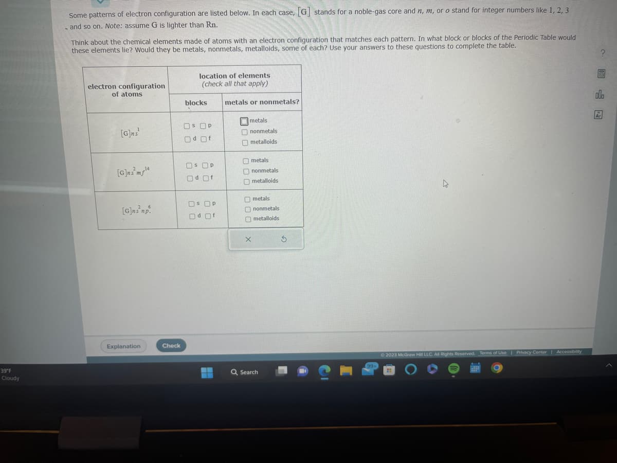 39°F
Cloudy
Some patterns of electron configuration are listed below. In each case, [G] stands for a noble-gas core and n, m, or o stand for integer numbers like 1, 2, 3
- and so on. Note: assume G is lighter than Rn.
Think about the chemical elements made of atoms with an electron configuration that matches each pattern. In what block or blocks of the Periodic Table would
these elements lie? Would they be metals, nonmetals, metalloids, some of each? Use your answers to these questions to complete the table.
electron configuration
of atoms
[G]ns¹
[G]nsm¹4
14
[G]ns np.
Explanation
Check
location of elements
(check all that apply)
blocks
OS OP
Od Of
OS P
Od Of
SP Р
Od Of
metals or nonmetals?
metals
nonmetals
metalloids
000 000
metals
nonmetals
metalloids
X
metals
nonmetals
metalloids
Q Search
$
99+
D
© 2023 McGraw Hill LLC. All Rights Reserved. Terms of Use | Privacy Center | Accessibility
?圖
ola
Ar