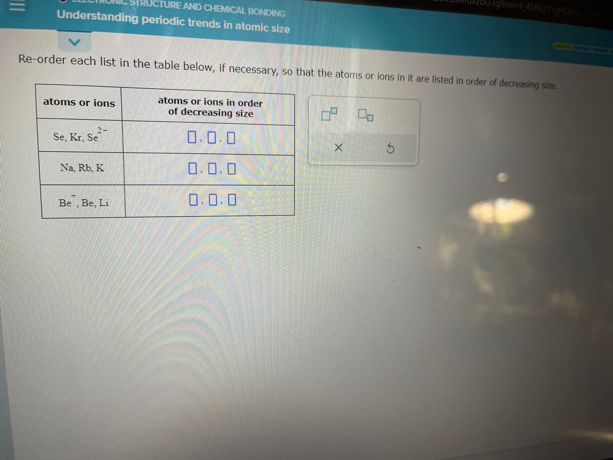 CTURE AND CHEMICAL BONDING
Understanding periodic trends in atomic size
Re-order each list in the table below, if necessary, so that the atoms or ions in it are listed in order of decreasing size.
atoms or ions
2-
Se, Kr. Se
Na, Rb, K.
Be, Be, Li
atoms or ions in order
of decreasing size
0.0.0
0.0.0
0.0.0
0² 00
2BG3g9aaed_4SRFz7YgHDkm.
X