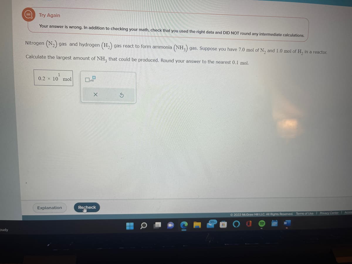 oudy
Try Again
Your answer is wrong. In addition to checking your math, check that you used the right data and DID NOT round any intermediate calculations.
Nitrogen (N₂) gas and hydrogen (H₂) gas react to form ammonia (NH3) gas. Suppose you have 7.0 mol of N₂ and 1.0 mol of H₂ in a reactor.
Calculate the largest amount of NH₂ that could be produced. Round your answer to the nearest 0.1 mol.
0.2 x 10 mol
Explanation
0.0
X
Recheck
S
99+
Ⓒ2022 McGraw Hill LLC. All Rights Reserved. Terms of Use Privacy Center Acces