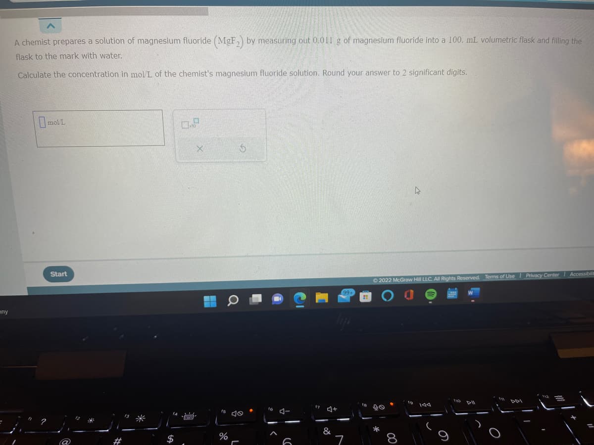 mny
A chemist prepares a solution of magnesium fluoride (MgF₂) by measuring out 0.011 g of magnesium fluoride into a 100. mL volumetric flask and filling the
flask to the mark with water.
Calculate the concentration in mol/L of the chemist's magnesium fluoride solution. Round your answer to 2 significant digits.
mol/L
Start
$
X
S
fs 10
%
-
16
4-
f7
&
+
7
Ⓒ2022 McGraw Hill LLC. All Rights Reserved. Terms of Use | Privacy Center | Accessibilit
20
*
144
110 DII