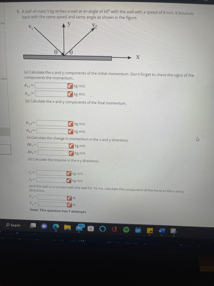 Fo
s Seco
1. A ball of mass 1 kg strikes a wall at an angle of 60° with the wall with a speed of 8 m/s. It bounces
back with the same speed and same angle as shown in the figure.
Search
V
(a) Calculate the x and y components of the initial momentum. Don't forget to check the signs of the
components the momentum.
Px,i=
kg m/s
kg m/s
Py,i=
(b) Calculate the x and y components of the final momentum.
Px,f=
Vkg m/s
kg m/s
Py,f=
(c) Calculate the change in momentum in the x and y directions.
Apx=
kg m/s
дру=
kg m/s
(d) Calculate the impulse in the x-y directions.
Jx=
kg m/s
kg m/s
X
Jy =
(e) If the ball is in contact with the wall for 10 ms, calculate the component of the force in the x and y
directions.
Fx=
Fy=
Note: This question has 7 attempts
VN
✔N
4