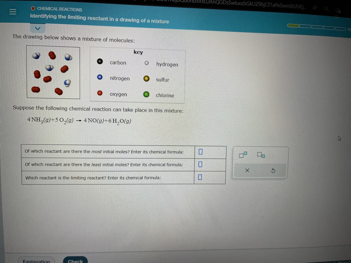 O CHEMICAL REACTIONS
Identifying the limiting reactant in a drawing of a mixture
The drawing below shows a mixture of molecules:
carbon
nitrogen
oxygen
Explanation
key
Check
hydrogen.
sulfur
Suppose the following chemical reaction can take place in this mixture:
4 NH3(g)+5 O₂(g) → 4 NO(g) + 6H₂O(g)
chlorine
Of which reactant are there the most initial moles? Enter its chemical formula:
Of which reactant are there the least initial moles? Enter its chemical formula:
Which reactant is the limiting reactant? Enter its chemical formula:
QGDsSwluxzbGkUZ9bjCf1aPeSwm0GfVEJ... AQ
X
00
S
4
1/5
Privacy C