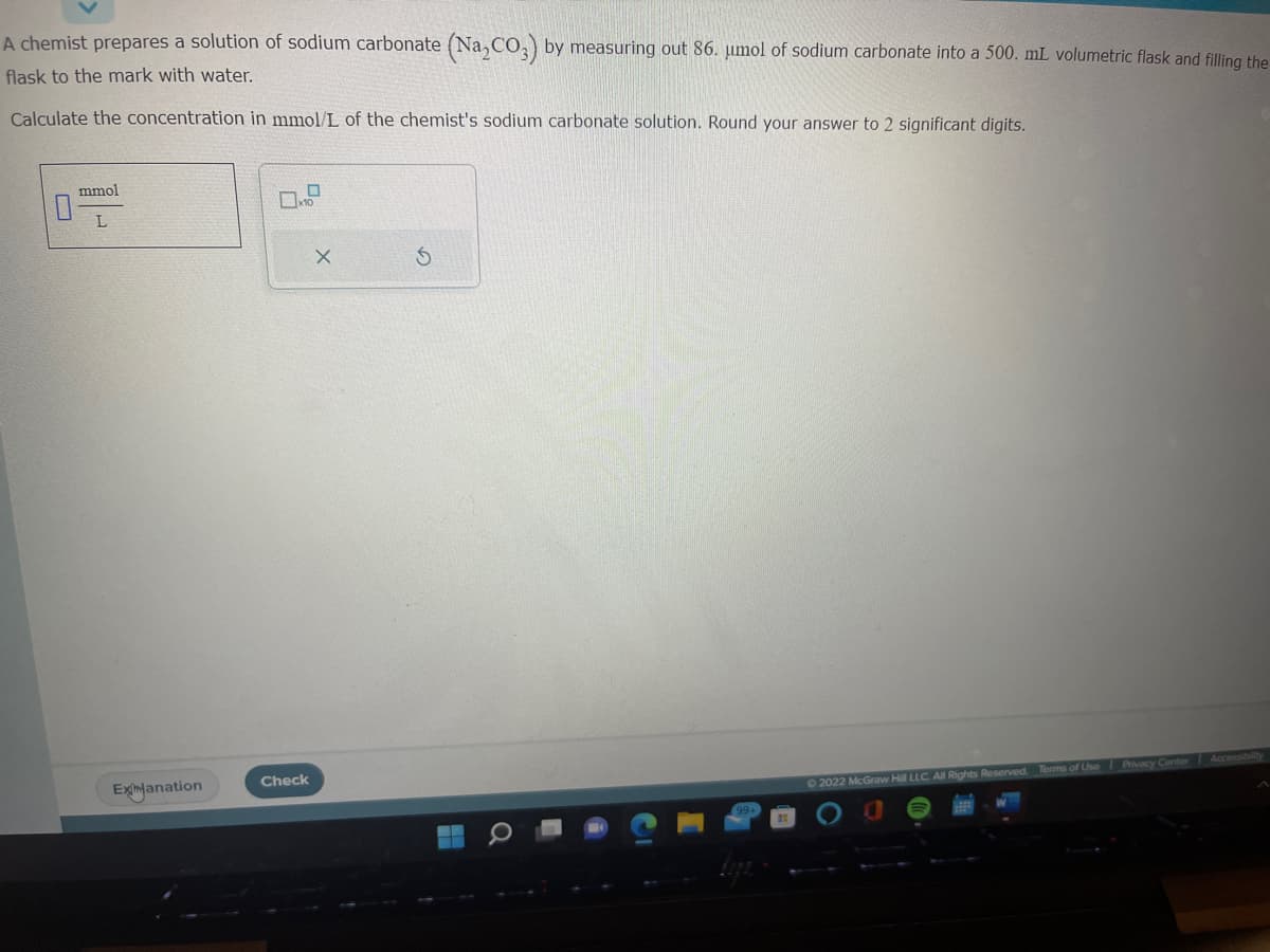 A chemist prepares a solution of sodium carbonate (Na₂CO3) by measuring out 86. umol of sodium carbonate into a 500. mL volumetric flask and filling the
flask to the mark with water.
Calculate the concentration in mmol/L of the chemist's sodium carbonate solution. Round your answer to 2 significant digits.
0
mmol
L
ExtJanation
0x10
Check
X
S
©2022 McGraw Hill LLC. All Rights Reserved. Terms of Use Privacy Center Accessibility