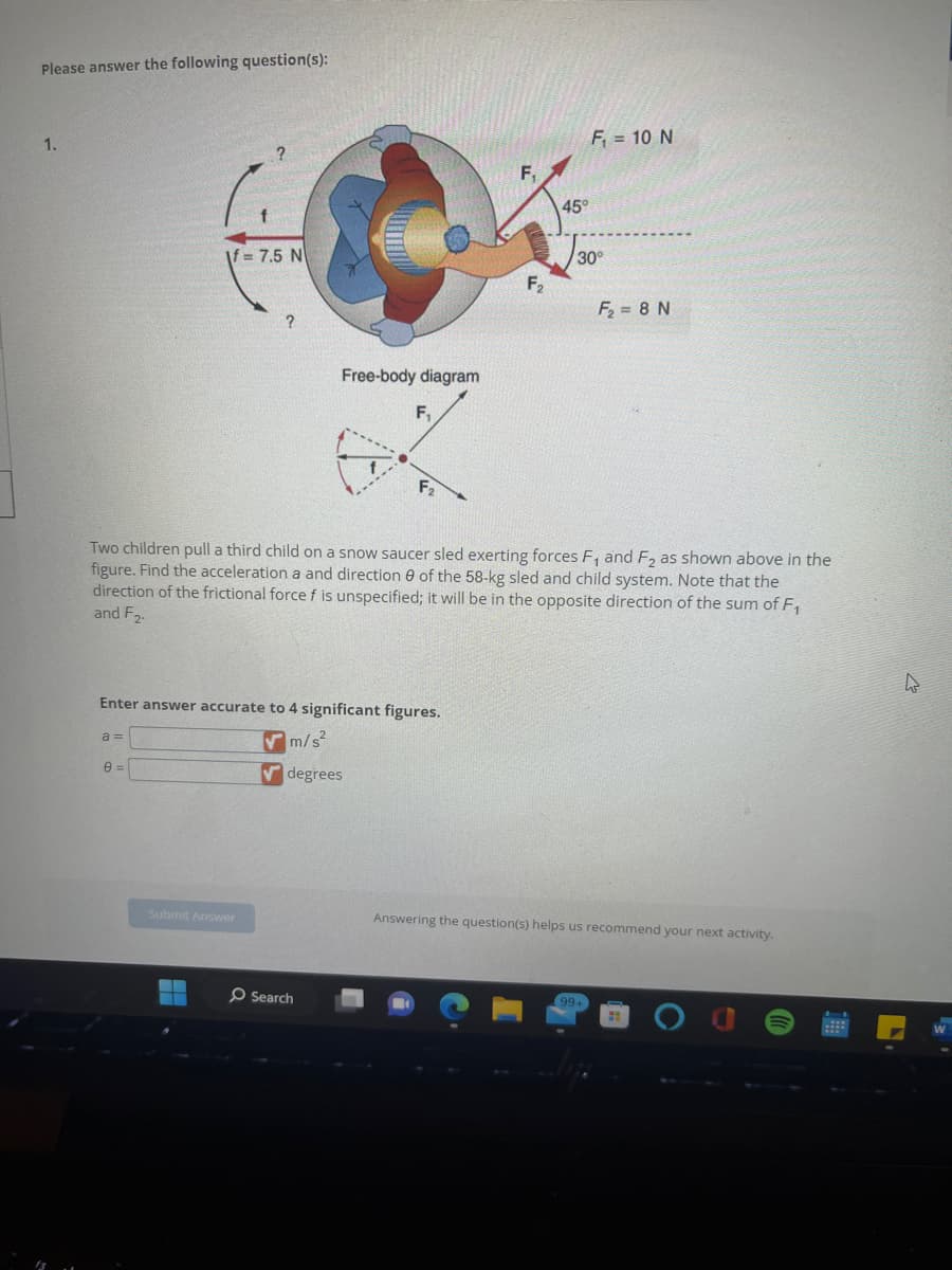 Please answer the following question(s):
1.
If= 7.5 N
a=
8 =
?
Subrnit Answer
Free-body diagram
Enter answer accurate to 4 significant figures.
m/s²
degrees
F₁
Search
F2
F₁
F₂
Two children pull a third child on a snow saucer sled exerting forces F₁ and F₂ as shown above in the
figure. Find the acceleration a and direction of the 58-kg sled and child system. Note that the
direction of the frictional force f is unspecified; it will be in the opposite direction of the sum of F₁
and F2.
45°
F₁ = 10 N
30°
F₂ = 8 N
99+
Answering the question(s) helps us recommend your next activity.