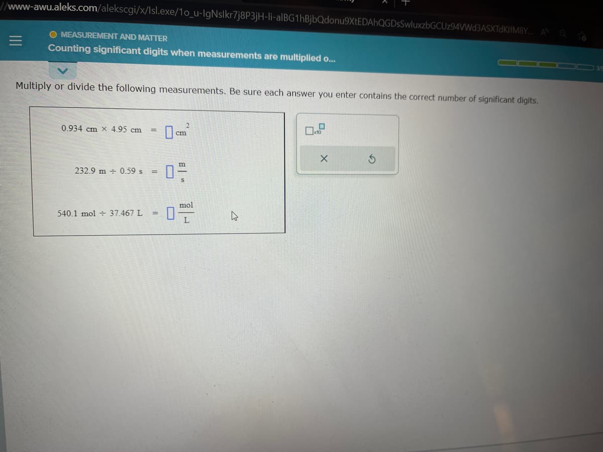 //www-awu.aleks.com/alekscgi/x/Isl.exe/10_u-IgNslkr7j8P3jH-li-alBG1hBjbQdonu9XtEDAhQGDsSwluxzbGCUz94VWd3ASXTDKIfM8Y... A
O MEASUREMENT AND MATTER
Counting significant digits when measurements are multiplied o...
Multiply or divide the following measurements. Be sure each answer you enter contains the correct number of significant digits.
0.934 cm x 4.95 cm =
232.9 m 0.59 s =
540.1 mol 37.467 L =
2
cm
mol
L
4
x10
X
▬▬ 3/5