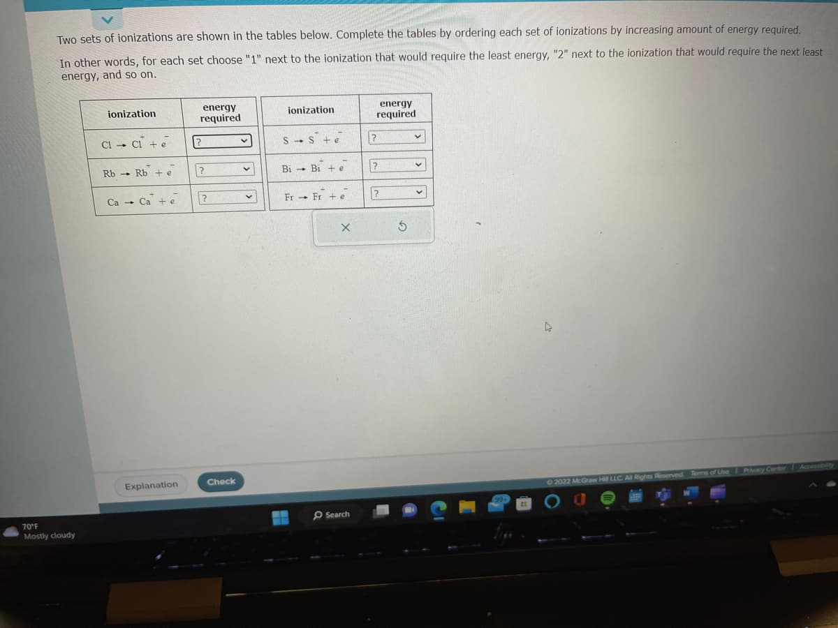 Two sets of ionizations are shown in the tables below. Complete the tables by ordering each set of ionizations by increasing amount of energy required.
In other words, for each set choose "1" next to the ionization that would require the least energy, "2" next to the ionization that would require the next least
energy, and so on.
70°F
Mostly cloudy
ionization
CI- CI+ e
Rb Rb + e
Ca Ca + e
Explanation
energy
required
?
?
?
Check
v
v
ionization
S Ste
Bi Bie
Fr Fre
X
Search
energy
required
?
?
?
S
v
v
V
4
2022 McGraw Hill LLC. All Rights Reserved. Terms of Use Privacy Center Accessibility