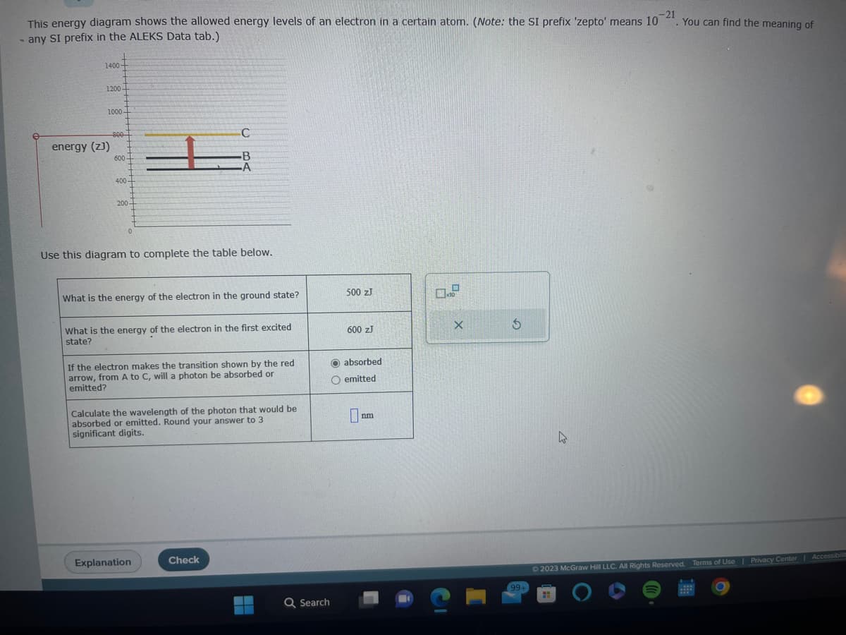 -21
This energy diagram shows the allowed energy levels of an electron in a certain atom. (Note: the SI prefix 'zepto' means 10
- any SI prefix in the ALEKS Data tab.)
1400-
1200-
1000
energy (z))
800
600-
400-
200-
0
Use this diagram to complete the table below.
C
B
What is the energy of the electron in the ground state?
What is the energy of the electron in the first excited
state?
If the electron makes the transition shown by the red
arrow, from A to C, will a photon be absorbed or
emitted?
Calculate the wavelength of the photon that would be
absorbed or emitted. Round your answer to 3
significant digits.
Explanation
Check
Q Search
500 ZJ
600 ZJ
O absorbed
O emitted
nm
C
X
5
99+
You can find the meaning of
© 2023 McGraw Hill LLC. All Rights Reserved.
Terms of Use | Privacy Center | Accessibilit
O