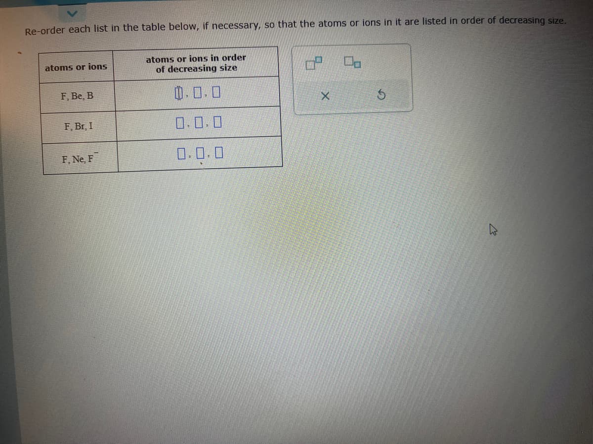 Re-order each list in the table below, if necessary, so that the atoms or ions in it are listed in order of decreasing size.
atoms or ions
F, Be, B
F, Br, I
F, Ne, F
atoms or ions in order
of decreasing size
0.0.0
0.0.0
0.0.0
X