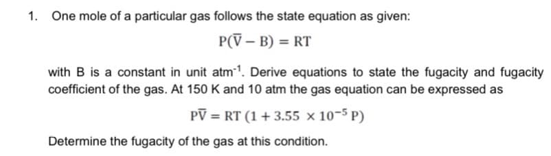 1. One mole of a particular gas follows the state equation as given:
P(V-B) = RT
with B is a constant in unit atm-¹. Derive equations to state the fugacity and fugacity
coefficient of the gas. At 150 K and 10 atm the gas equation can be expressed as
PV = RT (1 +3.55 x 10-5P)
Determine the fugacity of the gas at this condition.