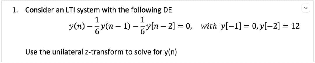 1. Consider an LTI system with the following DE
1
y(n) — — y(n − 1) – ²y[n−2] = 0, with y[−1] = 0,y[−2] = 12
Use the unilateral z-transform to solve for y(n)