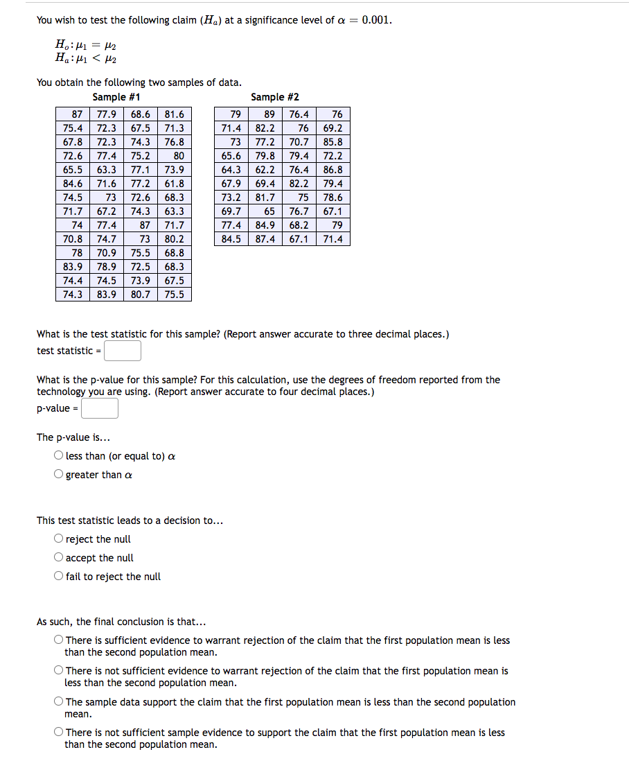 You wish to test the following claim (Ha) at a significance level of a = 0.001.
:
H₂:₁ = 1₂
Η:μι < με
You obtain the following two samples of data.
Sample #1
77.9 68.6 81.6
87
75.4 72.3
67.5 71.3
67.8 72.3 74.3
76.8
72.6 77.4 75.2
80
65.5 63.3 77.1 73.9
84.6 71.6 77.2 61.8
74.5 73 72.6 68.3
71.7 67.2 74.3 63.3
74 77.4 87 71.7
70.8 74.7 73 80.2
78 70.9 75.5 68.8
83.9
78.9 72.5 68.3
74.4
74.5 73.9 67.5
74.3 83.9 80.7 75.5
Sample #2
79
76.4
89
82.2
71.4
76
73
77.2 70.7
65.6
79.8 79.4
64.3
62.2
76.4
69.4 82.2
67.9
73.2 81.7
69.7
75
65 76.7
77.4 84.9 68.2
79
84.5 87.4 67.1 71.4
What is the test statistic for this sample? (Report answer accurate to three decimal places.)
test statistic =
The p-value is...
What is the p-value for this sample? For this calculation, use the degrees of freedom reported from the
technology you are using. (Report answer accurate to four decimal places.)
p-value =
O less than (or equal to) a
O greater than a
76
69.2
85.8
72.2
86.8
79.4
78.6
67.1
This test statistic leads to a decision to...
O reject the null
O accept the null
O fail to reject the null
As such, the final conclusion is that...
O There is sufficient evidence to warrant rejection of the claim that the first population mean is less
than the second population mean.
O There is not sufficient evidence to warrant rejection of the claim that the first population mean is
less than the second population mean.
O The sample data support the claim that the first population mean is less than the second population
mean.
O There is not sufficient sample evidence to support the claim that the first population mean is less
than the second population mean.