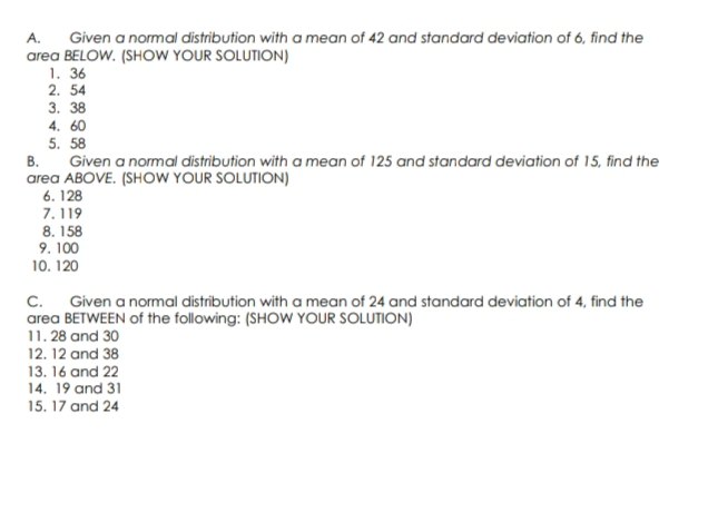 A. Given a normal distribution with a mean of 42 and standard deviation of 6, find the
area BELOW. (SHOW YOUR SOLUTION)
1. 36
2. 54
3. 38
4.60
5. 58
B.
Given a normal distribution with a mean of 125 and standard deviation of 15, find the
area ABOVE. (SHOW YOUR SOLUTION)
6. 128
7.119
8. 158
9.100
10. 120
C. Given a normal distribution with a mean of 24 and standard deviation of 4, find the
area BETWEEN of the following: (SHOW YOUR SOLUTION)
11. 28 and 30
12. 12 and 38
13. 16 and 22
14. 19 and 31
15. 17 and 24