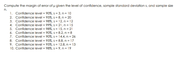 Compute the margin of error of u given the level of confidence, sample standard deviations, and sample size
n.
1. Confidence level = 90%, s = 3, n = 10
2. Confidence level = 95%, s = 8, n = 20
3. Confidence level = 98%, s = 12, n = 12
4. Confidence level = 99%, s=21, n = 15
5. Confidence level = 98%, s = 15, n = 21
6. Confidence level = 90%, s = 8.2, n = 8
7. Confidence level = 90%, s = 14.4, n = 26
8. Confidence level = 95%, s = 8.8, n = 17
9. Confidence level = 95%, s = 12.8, n = 13
10. Confidence level = 98%, s = 9, n = 19