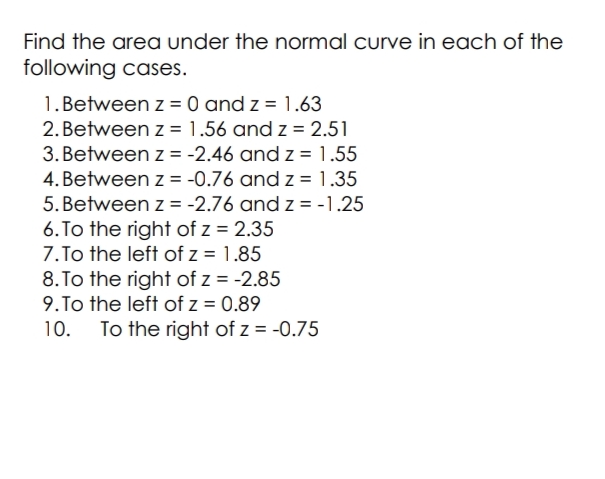 Find the area under the normal curve in each of the
following cases.
1. Between z = 0 and z = 1.63
2. Between z = 1.56 and z = 2.51
3. Between z = -2.46 and z = 1.55
4. Between z = -0.76 and z = 1.35
5. Between z = -2.76 and z = -1.25
6. To the right of z = 2.35
7. To the left of z = 1.85
8. To the right of z = -2.85
9.To the left of z = 0.89
10. To the right of z = -0.75