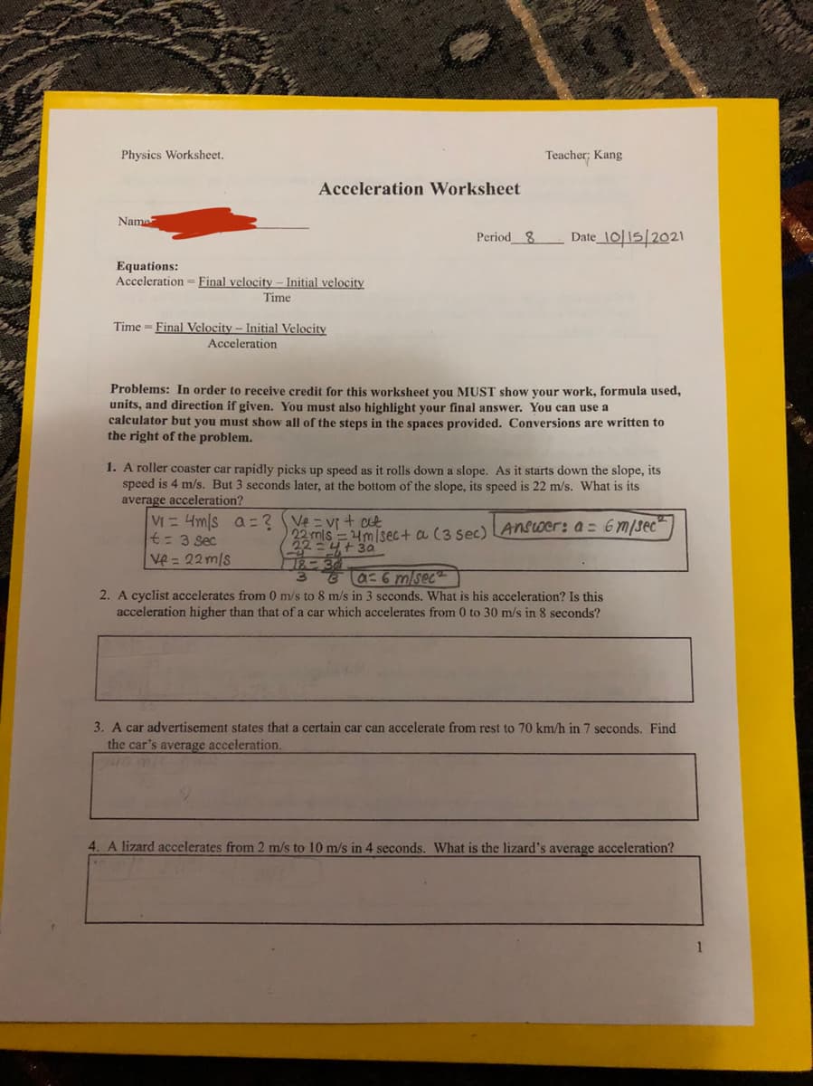 Physics Worksheet.
Teacher; Kang
Acceleration Worksheet
Name
Period8
Date_10|15/2021
Equations:
Acceleration = Final velocity - Initial velocity
Time
Time = Final Velocity - Initial Velocity
Acceleration
Problems: In order to receive credit for this worksheet you MUST show your work, formula used,
units, and direction if given. You must also highlight your final answer. You can use a
calculator but you must show all of the steps in the spaces provided. Conversions are written to
the right of the problem.
1. A roller coaster car rapidly picks up speed as it rolls down a slope. As it starts down the slope, its
speed is 4 m/s. But 3 seconds later, at the bottom of the slope, its speed is 22 m/s. What is its
average acceleration?
VI = 4m/s a=? Ve = v + ct
t= 3 sec
Ve = 22m/s
22 mls =4m/sec+ a (3 sec) LAnSoer: a = 6m/sec
Ta-6 m/sec
2. A cyclist accelerates from 0 m/s to 8 m/s in 3 seconds. What is his acceleration? Is this
acceleration higher than that of a car which accelerates from 0 to 30 m/s in 8 seconds?
3. A car advertisement states that a certain car can accelerate from rest to 70 km/h in 7 seconds. Find
the car's average acceleration.
4. A lizard accelerates from 2 m/s to 10 m/s in 4 seconds. What is the lizard's average acceleration?

