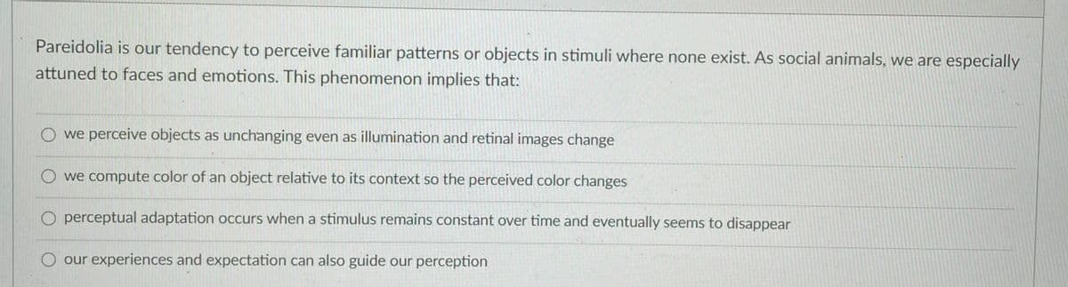 Pareidolia is our tendency to perceive familiar patterns or objects in stimuli where none exist. As social animals, we are especially
attuned to faces and emotions. This phenomenon implies that:
O we perceive objects as unchanging even as illumination and retinal images change
we compute color of an object relative to its context so the perceived color changes
perceptual adaptation occurs when a stimulus remains constant over time and eventually seems to disappear
O our experiences and expectation can also guide our perception
