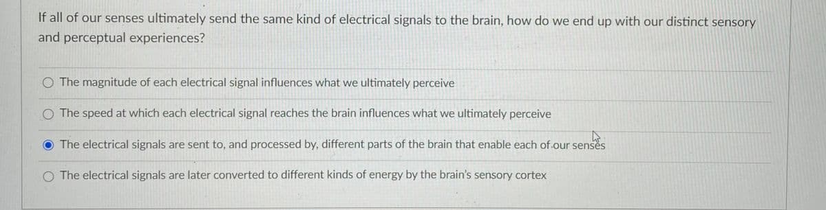 If all of our senses ultimately send the same kind of electrical signals to the brain, how do we end up with our distinct sensory
and perceptual experiences?
O The magnitude of each electrical signal influences what we ultimately perceive
O The speed at which each electrical signal reaches the brain influences what we ultimately perceive
The electrical signals are sent to, and processed by, different parts of the brain that enable each of.our sensès
O The electrical signals are later converted to different kinds of energy by the brain's sensory cortex
