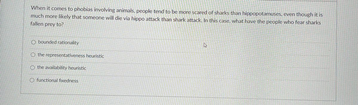 When it comes to phobias involving animals, people tend to be more scared of sharks than hippopotamuses, even though it is
much more likely that someone will die via hippo attack than shark attack. In this case, what have the people who fear sharks
fallen prey to?
O bounded rationality
O the representativeness heuristic
O the availability heuristic
O functional fixedness
