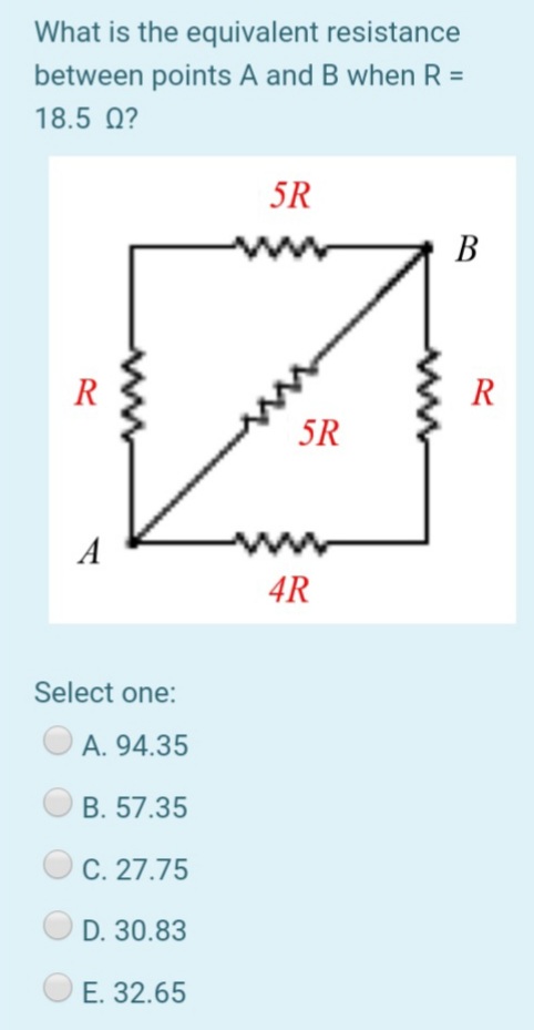 What is the equivalent resistance
between points A and B when R =
18.5 0?
5R
В
R
R
5R
A
4R
Select one:
A. 94.35
B. 57.35
C. 27.75
D. 30.83
E. 32.65
