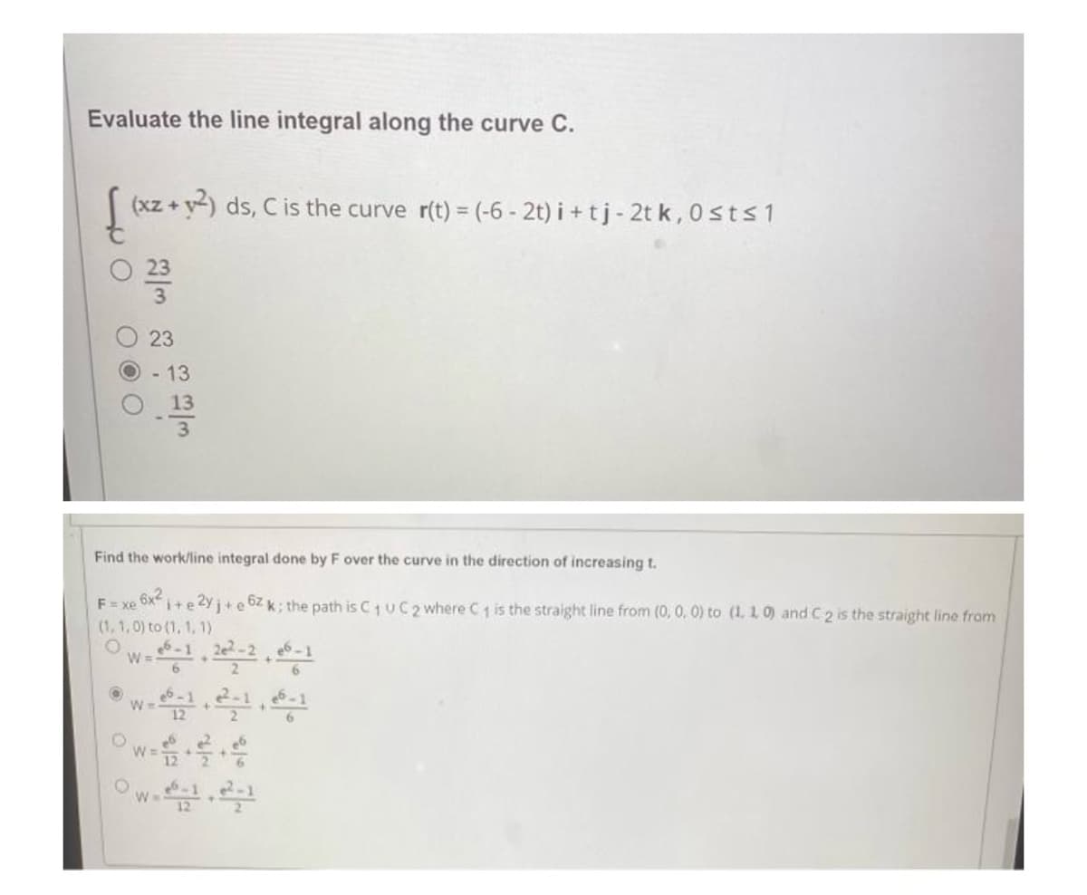 Evaluate the line integral along the curve C.
[ (x2 + y²)
(xz+y2) ds, C is the curve r(t) = (-6-2t) i+tj- 2tk, 0 st≤1
O
0 23
OOO
Find the work/line integral done by F over the curve in the direction of increasing t.
6x²
Exe
i+e2yj+e6zk; the path is C₁ UC 2 where C₁ is the straight line from (0, 0, 0) to (1, 1, 0) and C 2 is the straight line from
(1, 1, 0) to (1, 1, 1)
O
O
23
- 13
W =
O
W