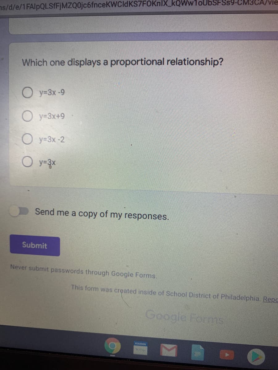 ns/d/e/1FAlpQLSfFjMZQ0jc6fnceKWCldKS7FOKnlX kQWw1oUbSFSs9-CM3CA/vie
Which one displays a proportional relationship?
O y=3x -9
O y=3x+9
O y=3x-2
O y=3x
Send me a copy of my responses.
Submit
Never submit passwords through Google Forms.
This form was created inside of School District of Philadelphia. Repo
Google Forms
PEARSON
