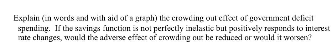 Explain (in words and with aid of a graph) the crowding out effect of government deficit
spending. If the savings function is not perfectly inelastic but positively responds to interest
rate changes, would the adverse effect of crowding out be reduced or would it worsen?
