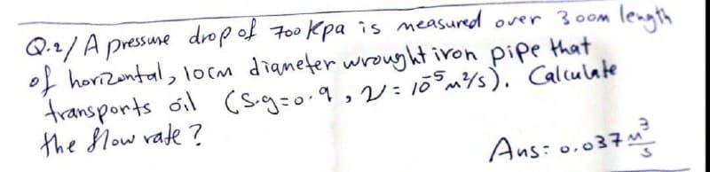 Q.2/ A pressune drop of 7o0 Kpa is measured over 300m
of horizontal, lo(m diameter wrought iron pipe that
transports oil (s.g=o.9,2:10m/s). Calculate
the low vate ?
length
Ans: 0.037:
