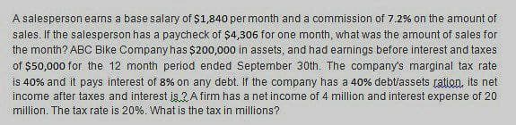 A salesperson earns a base salary of $1,840 per month and a commission of 7.2% on the amount of
sales. If the salesperson has a paycheck of $4,306 for one month, what was the amount of sales for
the month? ABC Bike Company has $200,000 in assets, and had earnings before interest and taxes
of $50,000 for the 12 month period ended September 30th. The company's marginal tax rate
is 40% and it pays interest of 8% on any debt. If the company has a 40% debt/assets ration, its net
income after taxes and interest is 2A firm has a net income of 4 million and interest expense of 20
million. The tax rate is 20%. What is the tax in millions?