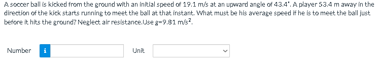 A soccer ball is kicked from the ground with an initial speed of 19.1 m/s at an upward angle of 43.4". A player 53.4 m away in the
direction of the kick starts running to meet the ball at that instant. What must be his average speed if he is to meet the ball just
before it hits the ground? Neglect air resistance. Use g=9.81 m/s².
Number
i
Unit