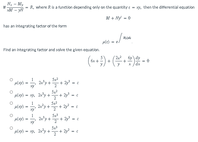 Nx - My
xM - YN
has an integrating factor of the form
a(zh
Find an integrating factor and solve the given equation.
6x +
5x²
µ(x) = 2x³y +.
+ 2y,³ = C
xy
2
5x²
u(xy).
= xy, 2x³y +
+ 2y,³ = C
2
° 4000 - 1, 20²p+54² +2p² = c
=
C
1
5x3
μ(xxx)
=
2xy+
+2y³ = = C
2
5x3
l(xy) = xy, 2xy +
+ 2y² = c
2
If
=
R, where R is a function depending only on the quantity z = xy, then the differential equation
M + Ny = 0
of me
2x²
y
},
+
= 8.
R(z)dz
+
X
= 0