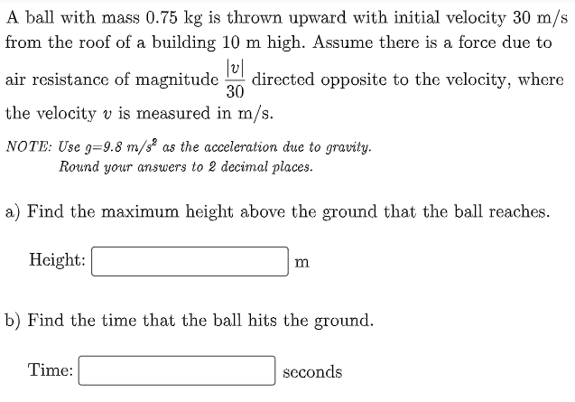 A ball with mass 0.75 kg is thrown upward with initial velocity 30 m/s
from the roof of a building 10 m high. Assume there is a force due to
|v|
air resistance of magnitude directed opposite to the velocity, where
30
the velocity v is measured in m/s.
NOTE: Use g=9.8 m/s² as the acceleration due to gravity.
Round your answers to 2 decimal places.
a) Find the maximum height above the ground that the ball reaches.
Height:
m
b) Find the time that the ball hits the ground.
Time:
seconds