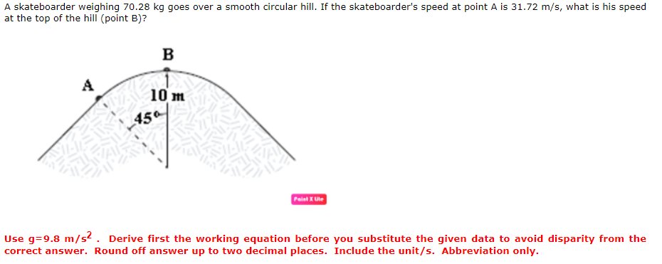 A skateboarder weighing 70.28 kg goes over a smooth circular hill. If the skateboarder's speed at point A is 31.72 m/s, what is his speed
at the top of the hill (point B)?
B
A
10 m
450
Paint X Ute
Use g=9.8 m/s². Derive first the working equation before you substitute the given data to avoid disparity from the
correct answer. Round off answer up to two decimal places. Include the unit/s. Abbreviation only.