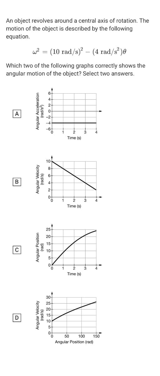 An object revolves around a central axis of rotation. The
motion of the object is described by the following
equation.
w? = (10 rad/s) – (4 rad/s)0
Which two of the following graphs correctly shows the
angular motion of the object? Select two answers.
6+
A
Time (s)
10
8.
Time (s)
25
20-
15
10-
5+
3
4
Time (s)
30-
25
20-
15-
D
10
5-
50
100
150
Angular Position (rad)
Angular Velocity
Angular Velocity
(rad/s)
Angular Position
(pes)
(s/pe)
