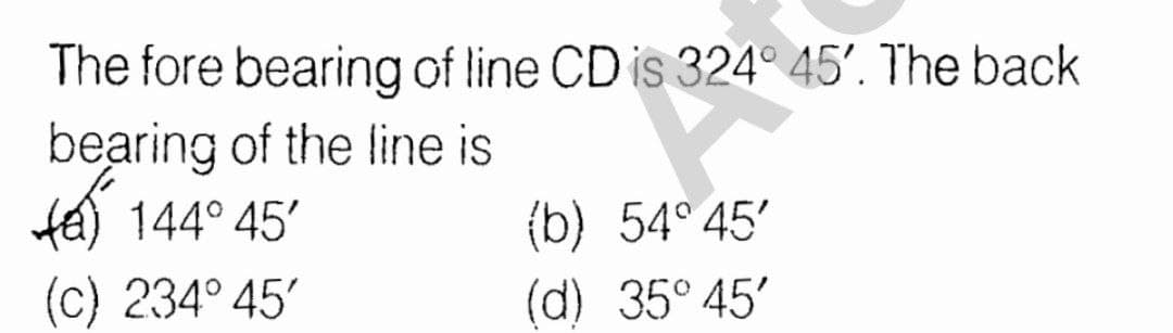 The fore bearing of line CD is 324° 45'. The back
bearing of the line is
te) 144° 45'
(b) 54° 45'
(c) 234° 45'
(d) 35° 45'
