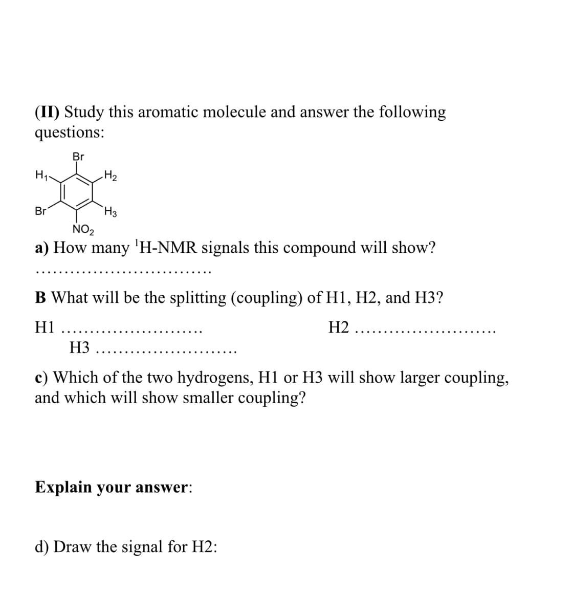 (II) Study this aromatic molecule and answer the following
questions:
Br
H3
NO2
Br
a) How many 'H-NMR signals this compound will show?
B What will be the splitting (coupling) of H1, H2, and H3?
H1
H2
H3
c) Which of the two hydrogens, Hl or H3 will show larger coupling,
and which will show smaller coupling?
Explain your answer:
d) Draw the signal for H2:
