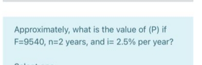 Approximately, what is the value of (P) if
F=9540, n=2 years, and i= 2.5% per year?
