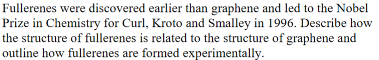 Fullerenes were discovered earlier than graphene and led to the Nobel
Prize in Chemistry for Curl, Kroto and Smalley in 1996. Describe how
the structure of fullerenes is related to the structure of graphene and
outline how fullerenes are formed experimentally.
