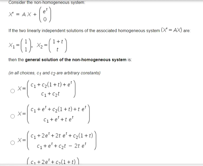 Consider the non-homogeneous system:
X' = AX +
If the two linearly independent solutions of the associated homogeneous system (X' = AX) are:
X1
X2
then the general solution of the non-homogeneous system is:
(in all choices, c1 and c2 are arbitrary constants)
C1+C2(1+t)+ e'
C1+ Czt
C1+ e'+ c>(1+t) + t e'
C1+e'+t e'
C1+2e'+2t e' + c2(1 + t)
C1+e'+czt - 2t e'
X=
(ai+2e'+c>(1+t) ).
