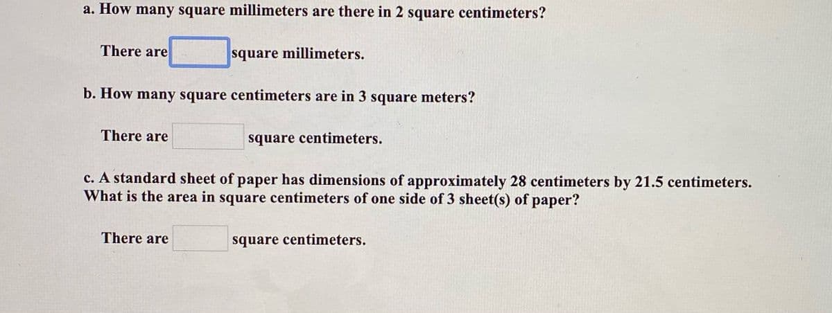 a. How many square millimeters are there in 2 square centimeters?
There are
square millimeters.
b. How many square centimeters are in 3 square meters?
There are
square centimeters.
c. A standard sheet of paper has dimensions of approximately 28 centimeters by 21.5 centimeters.
What is the area in square centimeters of one side of 3 sheet(s) of paper?
There are
square centimeters.
