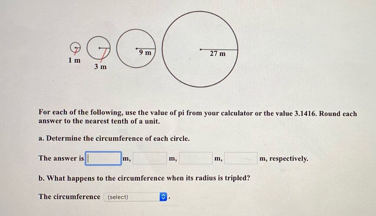 9 m
27 m
1 m
3 m
For each of the following, use the value of pi from your calculator or the value 3.1416. Round each
answer to the nearest tenth of a unit.
a. Determine the circumference of each circle.
The answer is
m,
m,
m,
m, respectively.
b. What happens to the circumference when its radius is tripled?
The circumference
(select)
<>
