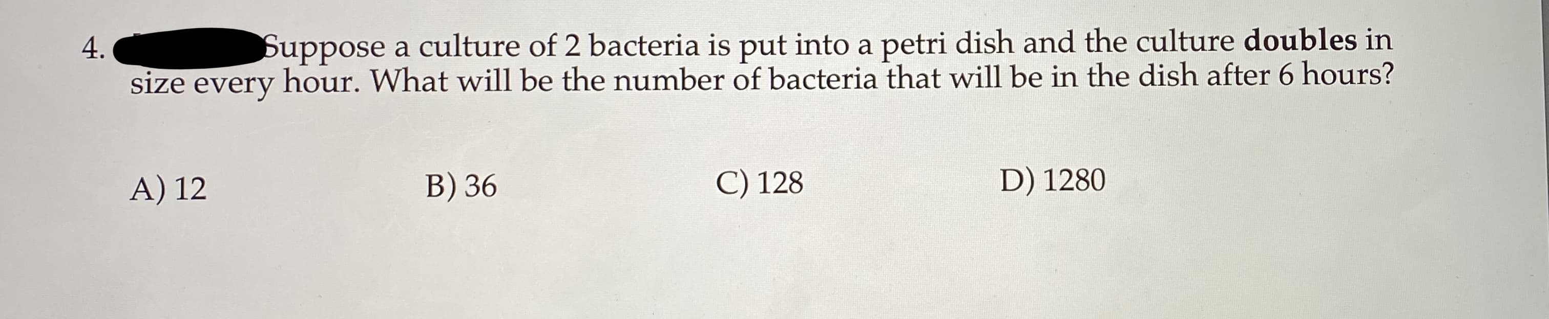 Suppose a culture of 2 bacteria is put into a petri dish and the culture doubles in
size every hour. What will be the number of bacteria that will be in the dish after 6 hours?
4.
A) 12
B) 36
C) 128
D) 1280
