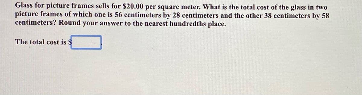 Glass for picture frames sells for $20.00 per square meter. What is the total cost of the glass in two
picture frames of which one is 56 centimeters by 28 centimeters and the other 38 centimeters by 58
centimeters? Round your answer to the nearest hundredths place.
The total cost is $
