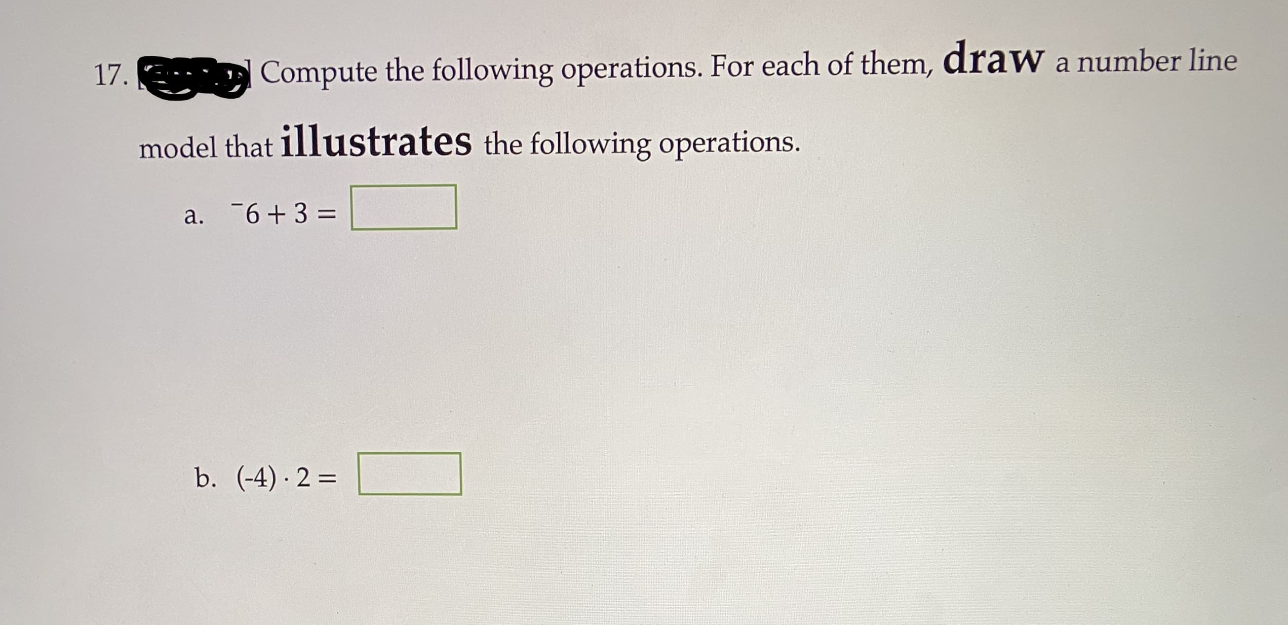 17.
Compute the following operations. For each of them, draw a number line
model that illustrates the following operations.
a. 6+3 =
b. (-4) 2 =
